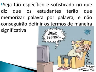 Seja  tão específico e sofisticado no que
diz que os estudantes terão que
memorizar palavra por palavra, e não
conseguirão definir os termos de maneira
significativa
 