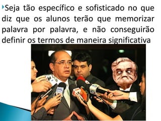 Seja tão específico e sofisticado no que
diz que os alunos terão que memorizar
palavra por palavra, e não conseguirão
definir os termos de maneira significativa
 