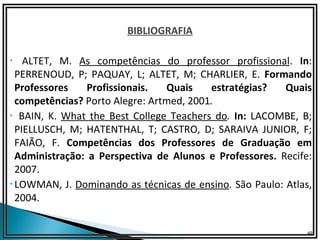 BIBLIOGRAFIA

• ALTET, M. As competências do professor profissional. In:
 PERRENOUD, P; PAQUAY, L; ALTET, M; CHARLIER, E. Formando
 Professores    Profissionais.  Quais    estratégias?   Quais
 competências? Porto Alegre: Artmed, 2001.
• BAIN, K. What the Best College Teachers do. In: LACOMBE, B;
 PIELLUSCH, M; HATENTHAL, T; CASTRO, D; SARAIVA JUNIOR, F;
 FAIÃO, F. Competências dos Professores de Graduação em
 Administração: a Perspectiva de Alunos e Professores. Recife:
 2007.
•LOWMAN, J. Dominando as técnicas de ensino. São Paulo: Atlas,
 2004.


                                                             49
 