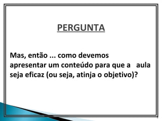 PERGUNTA

Mas, então ... como devemos
apresentar um conteúdo para que a aula
seja eficaz (ou seja, atinja o objetivo)?




                                            5
 