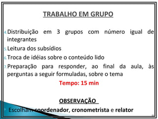 TRABALHO EM GRUPO

4.Distribuição   em 3 grupos com número igual de
  integrantes
5.Leitura dos subsídios

6.Troca de idéias sobre o conteúdo lido

7.Preparação para responder, ao final da aula, às
  perguntas a seguir formuladas, sobre o tema
                      Tempo: 15 min

                     OBSERVAÇÃO
   Escolham coordenador, cronometrista e relator
                                                    51
 