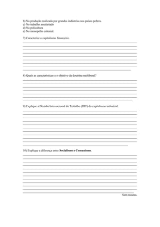 b) Na produção realizada por grandes indústrias nos países pobres.
c) No trabalho assalariado
d) Na policultura
e) No monopólio colonial.
7) Caracterize o capitalismo financeiro.
_____________________________________________________________________________
_____________________________________________________________________________
_____________________________________________________________________________
_____________________________________________________________________________
_____________________________________________________________________________
_____________________________________________________________________________
_____________________________________________________________________________
_____________________________________________________________________________
_________________________________________________________________________
8) Quais as características e o objetivo da doutrina neoliberal?
_____________________________________________________________________________
_____________________________________________________________________________
_____________________________________________________________________________
_____________________________________________________________________________
_____________________________________________________________________________
_____________________________________________________________________________
__________________________________________________________________________
9) Explique a Divisão Internacional do Trabalho (DIT) do capitalismo industrial.
_____________________________________________________________________________
_____________________________________________________________________________
_____________________________________________________________________________
_____________________________________________________________________________
_____________________________________________________________________________
_____________________________________________________________________________
_____________________________________________________________________________
_____________________________________________________________________________
_____________________________________________________________________________
_____________________________________________________________________________
_______________________________________________________________________
10) Explique a diferença entre Socialismo e Comunismo.
_____________________________________________________________________________
_____________________________________________________________________________
_____________________________________________________________________________
_____________________________________________________________________________
_____________________________________________________________________________
_____________________________________________________________________________
_____________________________________________________________________________
_____________________________________________________________________________
_____________________________________________________________________________
_____________________________________________________________________________
_____________________________________________________________________________
___________________________________________________________________________
Sem rasuras.
 