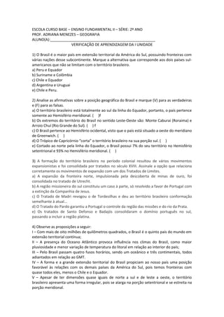 ESCOLA CURSO BASE – ENSINO FUNDAMENTAL II – SÉRIE: 2º ANO
PROF. ADRIANA MENEZES – GEOGRAFIA
ALUNO(A):___________________________________________________
VERIFICAÇÃO DE APRENDIZAGEM DA I UNIDADE
1) O Brasil é o maior país em extensão territorial da América do Sul, possuindo fronteiras com
várias nações desse subcontinente. Marque a alternativa que corresponde aos dois países sul-
americanos que não se limitam com o território brasileiro.
a) Peru e Equador
b) Suriname e Colômbia
c) Chile e Equador
d) Argentina e Uruguai
e) Chile e Peru.
2) Analise as afirmativas sobre a posição geográfica do Brasil e marque (V) para as verdadeiras
e (F) para as falsas.
a) O território brasileiro está totalmente ao sul da linha do Equador, portanto, o país pertence
somente ao Hemisfério meridional. ( )f
b) Os extremos do território do Brasil no sentido Leste-Oeste são: Monte Caburai (Roraima) e
Arroio Chuí (Rio Grande do Sul). ( ) f
c) O Brasil pertence ao Hemisfério ocidental, visto que o país está situado a oeste do meridiano
de Greenwich. ( )
d) O Trópico de Capricórnio “corta” o território brasileiro na sua porção sul. ( )
e) Cortado ao norte pela linha do Equador, o Brasil possui 7% do seu território no Hemisfério
setentrional e 93% no Hemisfério meridional. ( )
3) A formação do território brasileiro no período colonial resultou de vários movimentos
expansionistas e foi consolidada por tratados no século XVIII. Assinale a opção que relaciona
corretamente os movimentos de expansão com um dos Tratados de Limites.
a) A expansão da fronteira norte, impulsionada pela descoberta de minas de ouro, foi
consolidada no tratado de Utrecht.
b) A região missioneira do sul constituiu um caso à parte, só resolvido a favor de Portugal com
a extinção da Companhia de Jesus.
c) O Tratado de Madri revogou o de Tordesilhas e deu ao território brasileiro conformação
semelhante à atual...
d) O Tratado do Pardo garantiu a Portugal o controle da região das missões e do rio da Prata.
e) Os tratados de Santo Defonso e Badajós consolidaram o domínio português no sul,
passando a incluir a região platina.
4) Observe as proposições a seguir:
I – Com mais de oito milhões de quilômetros quadrados, o Brasil é o quinto país do mundo em
extensão territorial contínua;
II – A presença do Oceano Atlântico provoca influência nos climas do Brasil, como maior
pluviosidade e menor variação de temperatura do litoral em relação ao interior do país;
III – Pelo Brasil passam quatro fusos horários, sendo um oceânico e três contimentais, todos
adiantados em relação ao GMT.
IV – A forma e a grande extensão territorial do Brasil propiciam ao nosso país uma posição
favorável às relações com os demais países da América do Sul, pois temos fronteiras com
quase todos eles, menos o Chile e o Equador.
V – Apesar de ter dimensões quase iguais de norte a sul e de leste a oeste, o território
brasileiro apresenta uma forma irregular, pois se alarga na porção setentrional e se estreita na
porção meridional.
 