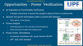 Verification Engineer - Career Path by Ramdas
www.verificationexcellence.in
Opportunities - Power Verification
● As important as Functionality Verification
○ A design consuming 2x power than budget is dead and has no workarounds
● Several low power techniques used in current SOC designs
○ Clock gating, Power gating,
● Power Analysis
○ Estimating power at RTL and Gate Level Simulations
○ Define stimulus for peak and average power
● Power Aware Simulations
○ Functional correctness with power domain ON/OFF
○ UPF - IEEE 1801 Standard
15
 