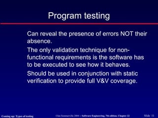 ©Ian Sommerville 2004 -- Software Engineering, 7th edition. Chapter 22 Slide 11
Can reveal the presence of errors NOT their
absence.
The only validation technique for non-
functional requirements is the software has
to be executed to see how it behaves.
Should be used in conjunction with static
verification to provide full V&V coverage.
Program testing
Coming up: Types of testing
 