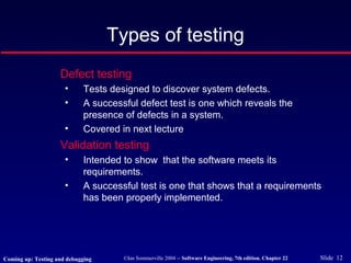 ©Ian Sommerville 2004 -- Software Engineering, 7th edition. Chapter 22 Slide 12
Defect testing
• Tests designed to discover system defects.
• A successful defect test is one which reveals the
presence of defects in a system.
• Covered in next lecture
Validation testing
• Intended to show that the software meets its
requirements.
• A successful test is one that shows that a requirements
has been properly implemented.
Types of testing
Coming up: Testing and debugging
 