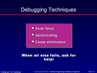 ©Ian Sommerville 2004 -- Software Engineering, 7th edition. Chapter 22 Slide 15
Debugging Techniques
brute forcebrute force
backtrackingbacktracking
Cause eliminationCause elimination
When all else fails, ask for
help!
Coming up: V & V planning
 
