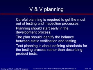 ©Ian Sommerville 2004 -- Software Engineering, 7th edition. Chapter 22 Slide 16
Careful planning is required to get the most
out of testing and inspection processes.
Planning should start early in the
development process.
The plan should identify the balance
between static verification and testing.
Test planning is about defining standards for
the testing process rather than describing
product tests.
V & V planning
Coming up: The V-model of development
 