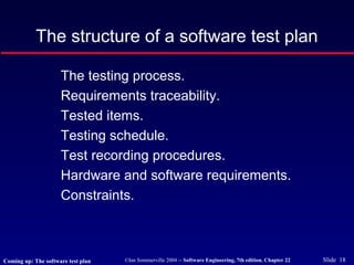 ©Ian Sommerville 2004 -- Software Engineering, 7th edition. Chapter 22 Slide 18
The structure of a software test plan
The testing process.
Requirements traceability.
Tested items.
Testing schedule.
Test recording procedures.
Hardware and software requirements.
Constraints.
Coming up: The software test plan
 