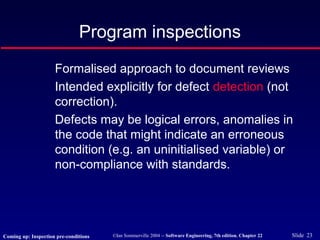 ©Ian Sommerville 2004 -- Software Engineering, 7th edition. Chapter 22 Slide 23
Program inspections
Formalised approach to document reviews
Intended explicitly for defect detection (not
correction).
Defects may be logical errors, anomalies in
the code that might indicate an erroneous
condition (e.g. an uninitialised variable) or
non-compliance with standards.
Coming up: Inspection pre-conditions
 