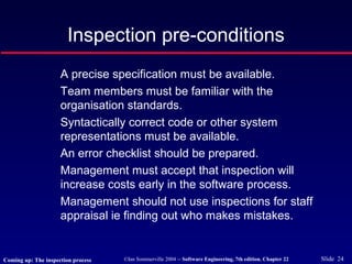 ©Ian Sommerville 2004 -- Software Engineering, 7th edition. Chapter 22 Slide 24
Inspection pre-conditions
A precise specification must be available.
Team members must be familiar with the
organisation standards.
Syntactically correct code or other system
representations must be available.
An error checklist should be prepared.
Management must accept that inspection will
increase costs early in the software process.
Management should not use inspections for staff
appraisal ie finding out who makes mistakes.
Coming up: The inspection process
 