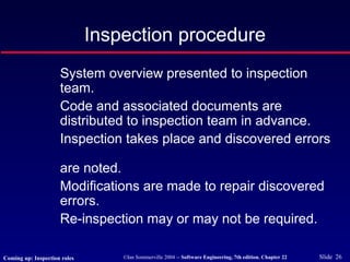 ©Ian Sommerville 2004 -- Software Engineering, 7th edition. Chapter 22 Slide 26
Inspection procedure
System overview presented to inspection
team.
Code and associated documents are
distributed to inspection team in advance.
Inspection takes place and discovered errors
are noted.
Modifications are made to repair discovered
errors.
Re-inspection may or may not be required.
Coming up: Inspection roles
 