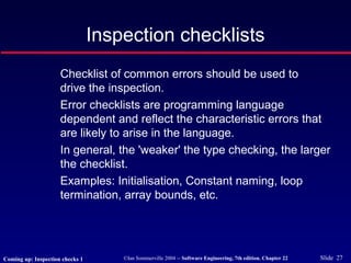 ©Ian Sommerville 2004 -- Software Engineering, 7th edition. Chapter 22 Slide 27
Inspection checklists
Checklist of common errors should be used to
drive the inspection.
Error checklists are programming language
dependent and reflect the characteristic errors that
are likely to arise in the language.
In general, the 'weaker' the type checking, the larger
the checklist.
Examples: Initialisation, Constant naming, loop
termination, array bounds, etc.
Coming up: Inspection checks 1
 