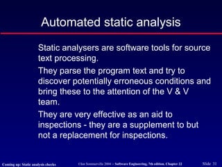©Ian Sommerville 2004 -- Software Engineering, 7th edition. Chapter 22 Slide 31
Automated static analysis
Static analysers are software tools for source
text processing.
They parse the program text and try to
discover potentially erroneous conditions and
bring these to the attention of the V & V
team.
They are very effective as an aid to
inspections - they are a supplement to but
not a replacement for inspections.
Coming up: Static analysis checks
 