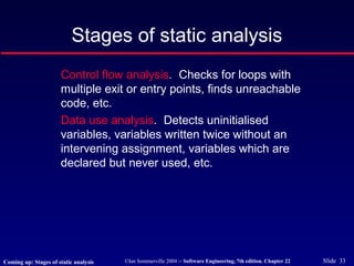 ©Ian Sommerville 2004 -- Software Engineering, 7th edition. Chapter 22 Slide 33
Stages of static analysis
Control flow analysis. Checks for loops with
multiple exit or entry points, finds unreachable
code, etc.
Data use analysis. Detects uninitialised
variables, variables written twice without an
intervening assignment, variables which are
declared but never used, etc.
Coming up: Stages of static analysis
 