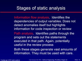 ©Ian Sommerville 2004 -- Software Engineering, 7th edition. Chapter 22 Slide 34
Stages of static analysis
Information flow analysis. Identifies the
dependencies of output variables. Does not
detect anomalies itself but highlights
information for code inspection or review
Path analysis. Identifies paths through the
program and sets out the statements
executed in that path. Again, potentially
useful in the review process
Both these stages generate vast amounts of
information. They must be used with care.
Coming up: LINT static analysis
 