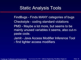 ©Ian Sommerville 2004 -- Software Engineering, 7th edition. Chapter 22 Slide 36
Static Analysis Tools
FindBugs - Finds MANY categories of bugs
Checkstyle - coding standard violations
PMD - Maybe a lot more, but seems to be
mainly unused variables it seems, also cut-n-
paste code.
Jamit - Java Access Modifier Inference Tool
- find tighter access modifiers
Coming up: Verification and formal methods
 