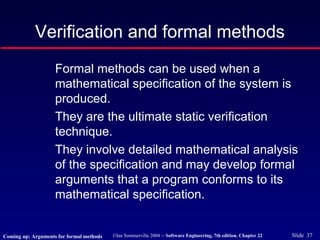 ©Ian Sommerville 2004 -- Software Engineering, 7th edition. Chapter 22 Slide 37
Verification and formal methods
Formal methods can be used when a
mathematical specification of the system is
produced.
They are the ultimate static verification
technique.
They involve detailed mathematical analysis
of the specification and may develop formal
arguments that a program conforms to its
mathematical specification.
Coming up: Arguments for formal methods
 