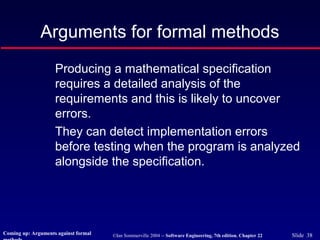 ©Ian Sommerville 2004 -- Software Engineering, 7th edition. Chapter 22 Slide 38
Arguments for formal methods
Producing a mathematical specification
requires a detailed analysis of the
requirements and this is likely to uncover
errors.
They can detect implementation errors
before testing when the program is analyzed
alongside the specification.
Coming up: Arguments against formal
 
