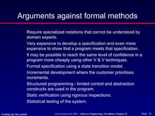 ©Ian Sommerville 2004 -- Software Engineering, 7th edition. Chapter 22 Slide 39
Arguments against formal methods
Require specialized notations that cannot be understood by
domain experts.
Very expensive to develop a specification and even more
expensive to show that a program meets that specification.
It may be possible to reach the same level of confidence in a
program more cheaply using other V & V techniques.
Formal specification using a state transition model.
Incremental development where the customer prioritises
increments.
Structured programming - limited control and abstraction
constructs are used in the program.
Static verification using rigorous inspections.
Statistical testing of the system.
Coming up: Key points
 