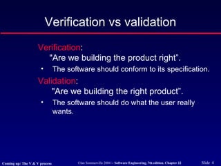 ©Ian Sommerville 2004 -- Software Engineering, 7th edition. Chapter 22 Slide 4
Verification:
"Are we building the product right”.
• The software should conform to its specification.
Validation:
"Are we building the right product”.
• The software should do what the user really
wants.
Verification vs validation
Coming up: The V & V process
 