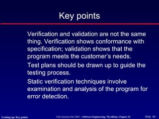 ©Ian Sommerville 2004 -- Software Engineering, 7th edition. Chapter 22 Slide 40
Key points
Verification and validation are not the same
thing. Verification shows conformance with
specification; validation shows that the
program meets the customer’s needs.
Test plans should be drawn up to guide the
testing process.
Static verification techniques involve
examination and analysis of the program for
error detection.
Coming up: Key points
 