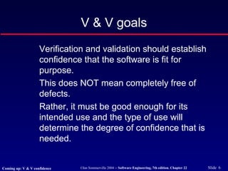 ©Ian Sommerville 2004 -- Software Engineering, 7th edition. Chapter 22 Slide 6
V & V goals
Verification and validation should establish
confidence that the software is fit for
purpose.
This does NOT mean completely free of
defects.
Rather, it must be good enough for its
intended use and the type of use will
determine the degree of confidence that is
needed.
Coming up: V & V confidence
 