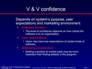 ©Ian Sommerville 2004 -- Software Engineering, 7th edition. Chapter 22 Slide 7
V & V confidence
Depends on system’s purpose, user
expectations and marketing environment
• Software function
• The level of confidence depends on how critical the
software is to an organisation.
• User expectations
• Users may have low expectations of certain kinds of
software.
• Marketing environment
• Getting a product to market early may be more
important than finding defects in the program.
Coming up: IV & V: Independent Validation
 