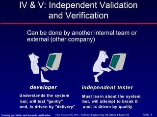 ©Ian Sommerville 2004 -- Software Engineering, 7th edition. Chapter 22 Slide 8
IV & V: Independent Validation
and Verification
Can be done by another internal team or
external (other company)
developerdeveloper independent testerindependent tester
Understands the systemUnderstands the system
but, will test "gently"but, will test "gently"
and, is driven by "delivery"and, is driven by "delivery"
Must learn about the system,Must learn about the system,
but, will attempt to break itbut, will attempt to break it
and, is driven by qualityand, is driven by quality
Coming up: Static and dynamic verification
 