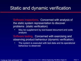 ©Ian Sommerville 2004 -- Software Engineering, 7th edition. Chapter 22 Slide 9
Software inspections. Concerned with analysis of
the static system representation to discover
problems (static verification)
• May be supplement by tool-based document and code
analysis
Software testing. Concerned with exercising and
observing product behaviour (dynamic verification)
• The system is executed with test data and its operational
behaviour is observed
Static and dynamic verification
Coming up: Static and dynamic V&V
 