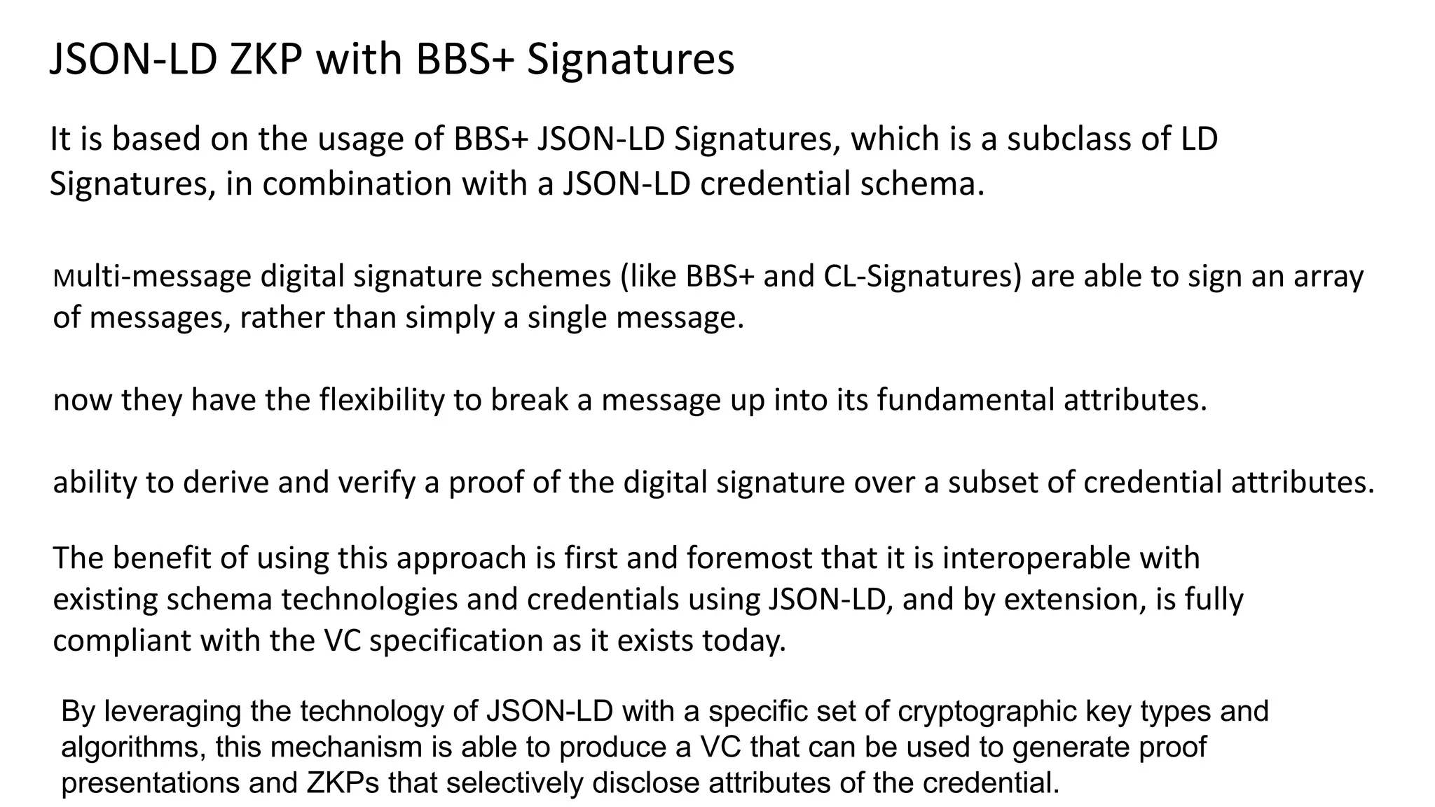 JSON-LD ZKP with BBS+ Signatures
It is based on the usage of BBS+ JSON-LD Signatures, which is a subclass of LD
Signatures, in combination with a JSON-LD credential schema.
By leveraging the technology of JSON-LD with a specific set of cryptographic key types and
algorithms, this mechanism is able to produce a VC that can be used to generate proof
presentations and ZKPs that selectively disclose attributes of the credential.
Multi-message digital signature schemes (like BBS+ and CL-Signatures) are able to sign an array
of messages, rather than simply a single message.
now they have the flexibility to break a message up into its fundamental attributes.
ability to derive and verify a proof of the digital signature over a subset of credential attributes.
The benefit of using this approach is first and foremost that it is interoperable with
existing schema technologies and credentials using JSON-LD, and by extension, is fully
compliant with the VC specification as it exists today.
 
