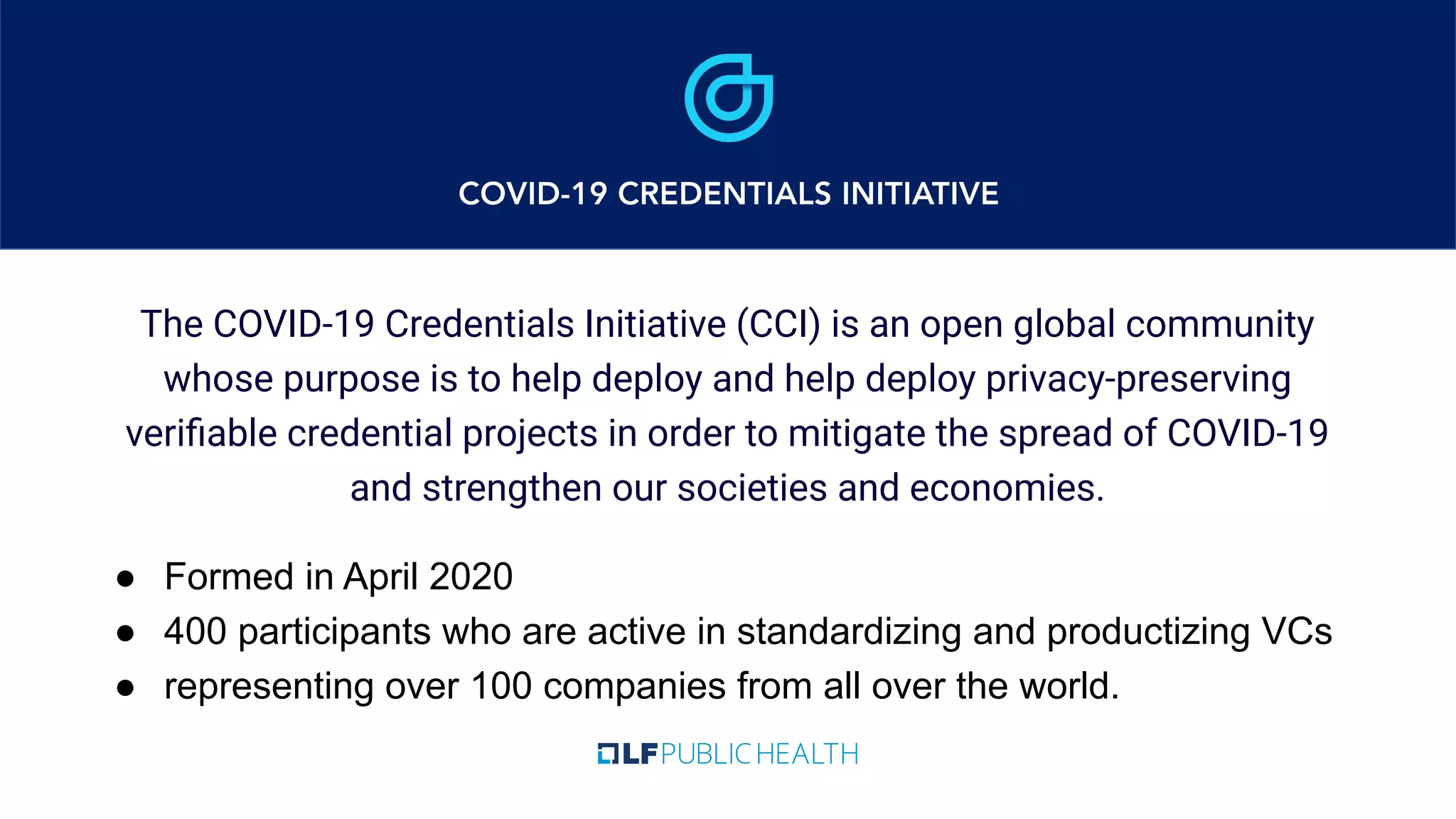 The COVID-19 Credentials Initiative (CCI) is an open global community
whose purpose is to help deploy and help deploy privacy-preserving
veriﬁable credential projects in order to mitigate the spread of COVID-19
and strengthen our societies and economies.
● Formed in April 2020
● 400 participants who are active in standardizing and productizing VCs
● representing over 100 companies from all over the world.
 
