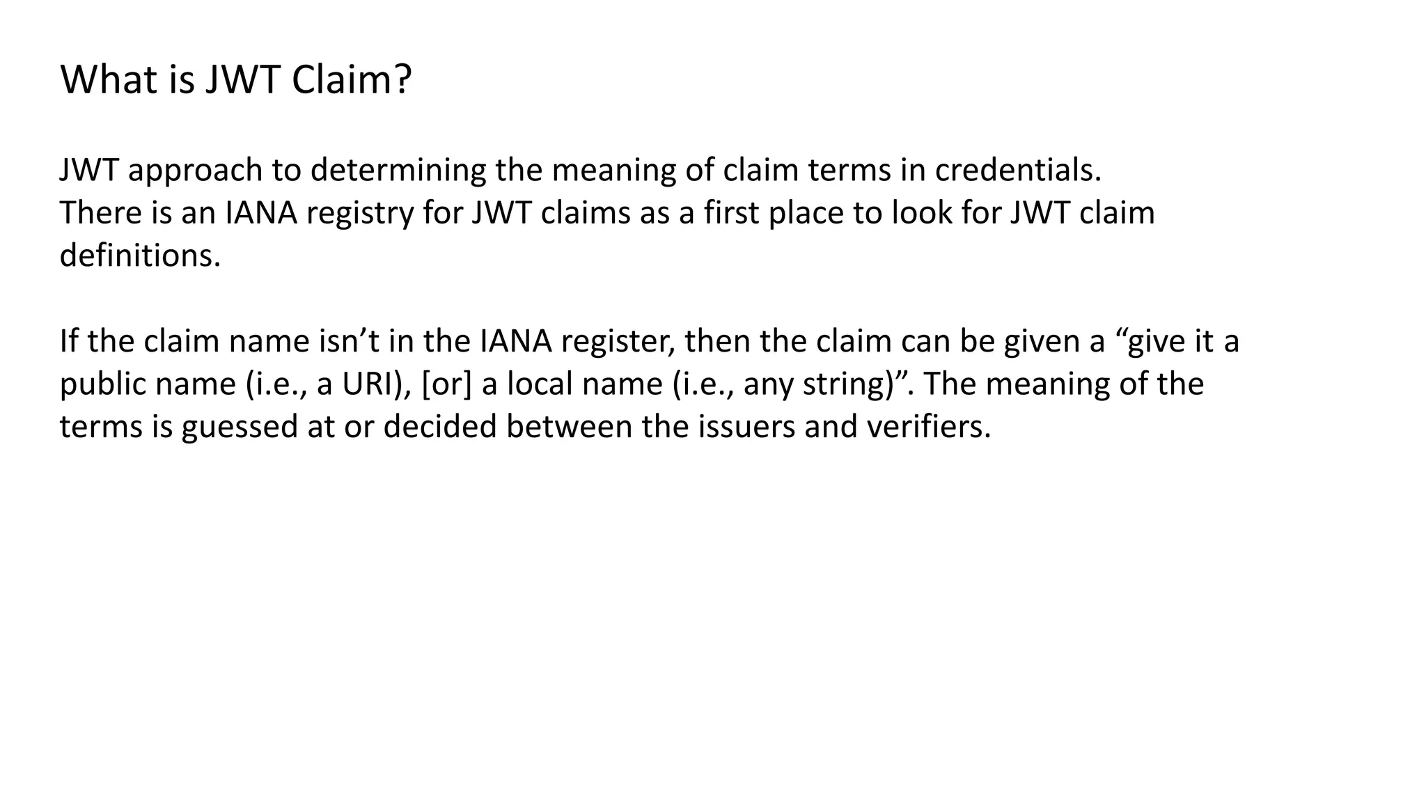What is JWT Claim?
JWT approach to determining the meaning of claim terms in credentials.
There is an IANA registry for JWT claims as a first place to look for JWT claim
definitions.
If the claim name isn’t in the IANA register, then the claim can be given a “give it a
public name (i.e., a URI), [or] a local name (i.e., any string)”. The meaning of the
terms is guessed at or decided between the issuers and verifiers.
 