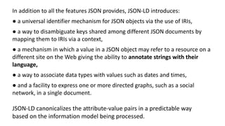 In addition to all the features JSON provides, JSON-LD introduces:
● a universal identifier mechanism for JSON objects via the use of IRIs,
● a way to disambiguate keys shared among different JSON documents by
mapping them to IRIs via a context,
● a mechanism in which a value in a JSON object may refer to a resource on a
different site on the Web giving the ability to annotate strings with their
language,
● a way to associate data types with values such as dates and times,
● and a facility to express one or more directed graphs, such as a social
network, in a single document.
JSON-LD canonicalizes the attribute-value pairs in a predictable way
based on the information model being processed.
 