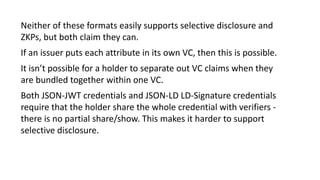 Neither of these formats easily supports selective disclosure and
ZKPs, but both claim they can.
If an issuer puts each attribute in its own VC, then this is possible.
It isn’t possible for a holder to separate out VC claims when they
are bundled together within one VC.
Both JSON-JWT credentials and JSON-LD LD-Signature credentials
require that the holder share the whole credential with verifiers -
there is no partial share/show. This makes it harder to support
selective disclosure.
 