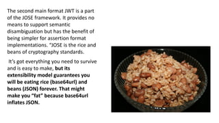 The second main format JWT is a part
of the JOSE framework. It provides no
means to support semantic
disambiguation but has the benefit of
being simpler for assertion format
implementations. “JOSE is the rice and
beans of cryptography standards.
It’s got everything you need to survive
and is easy to make, but its
extensibility model guarantees you
will be eating rice (base64url) and
beans (JSON) forever. That might
make you “fat” because base64url
inflates JSON.
 