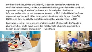On the other hand, Linked Data Proofs, as seen in Verifiable Credentials and
Verifiable Presentations, are like a pharmaceutical drug - really hard to build, but
capable of solving all kinds of problems and formally described by an
informationtheoretic model (molecular formula ~= RDF). Linked Data Proofs are
capable of working with other bases, other structured data formats (base58,
CBOR), and the extensibility model is anything that you can model in RDF.
Context determines the relevance of either model. Most people don’t go to a
pharmaceutical lab to make lunch, but most people who make drugs in their
kitchen also eventually end up sick.” - Orie Steele
 