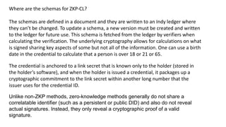 Where are the schemas for ZKP-CL?
The schemas are defined in a document and they are written to an Indy ledger where
they can’t be changed. To update a schema, a new version must be created and written
to the ledger for future use. This schema is fetched from the ledger by verifiers when
calculating the verification. The underlying cryptography allows for calculations on what
is signed sharing key aspects of some but not all of the information. One can use a birth
date in the credential to calculate that a person is over 18 or 21 or 65.
The credential is anchored to a link secret that is known only to the holder (stored in
the holder’s software), and when the holder is issued a credential, it packages up a
cryptographic commitment to the link secret within another long number that the
issuer uses for the credential ID.
Unlike non-ZKP methods, zero-knowledge methods generally do not share a
correlatable identifier (such as a persistent or public DID) and also do not reveal
actual signatures. Instead, they only reveal a cryptographic proof of a valid
signature.
 