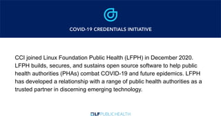 CCI joined Linux Foundation Public Health (LFPH) in December 2020.
LFPH builds, secures, and sustains open source software to help public
health authorities (PHAs) combat COVID-19 and future epidemics. LFPH
has developed a relationship with a range of public health authorities as a
trusted partner in discerning emerging technology.
 