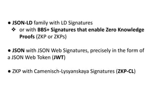 ● JSON-LD family with LD Signatures
❖ or with BBS+ Signatures that enable Zero Knowledge
Proofs (ZKP or ZKPs)
● JSON with JSON Web Signatures, precisely in the form of
a JSON Web Token (JWT)
● ZKP with Camenisch-Lysyanskaya Signatures (ZKP-CL)
 