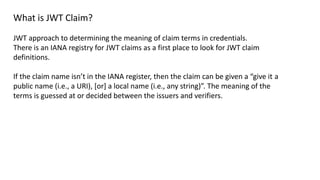 What is JWT Claim?
JWT approach to determining the meaning of claim terms in credentials.
There is an IANA registry for JWT claims as a first place to look for JWT claim
definitions.
If the claim name isn’t in the IANA register, then the claim can be given a “give it a
public name (i.e., a URI), [or] a local name (i.e., any string)”. The meaning of the
terms is guessed at or decided between the issuers and verifiers.
 