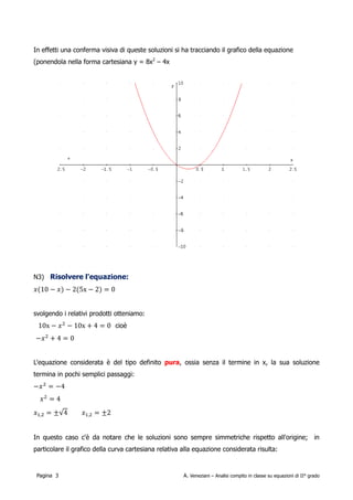 (ponendola nella forma cartesiana y = 8x2 – 4x):




Risolvere l'equazione:

        x 10− x−25x−2=0

svolgendo i relativi prodotti otteniamo:

        10x− x 2−10x 4=0                      −x 24=0

L'equazione considerata è del tipo definito spuria, ossia senza il termine in x, la sua soluzione
termina in pochi semplici passaggi:


        −x 2=−4                     x 2=4                         x 1,2=± 4=±2

In questo caso c'è da notare che le soluzioni sono sempre simmetriche rispetto all'origine; in
particolare il grafico della curva cartesiana relativa alla equazione considerata risulta:




 Pagina 3                                              A. Veneziani – Analisi compito in classe su equazioni di II° grado
 