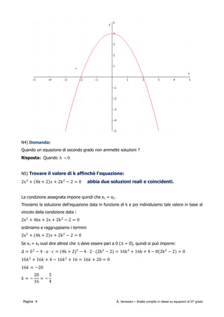 Domanda: Quando un equazione di secondo grado non ammette soluzioni ?
Risposta: Quando ∆ < 0.


Trovare il valore di k affinchè l'equazione:

        2x 24k2 x2k 2−2=0
abbia due soluzioni reali e coincidenti.
La condizione assegnata impone quindi che x1 = x2.
Troviamo la soluzione dell'equazione data in funzione di k e poi individuiamo tale valore in base al
vincolo della condizione data :

        2x 24kx2x2k 2−2=0
ordiniamo e raggruppiamo i termini:

        2x 24k2 x2k 2−2=0
Se x1 = x2 vuol dire altresì che ∆ deve essere pari a 0 (∆ = 0), quindi si può imporre:

        =b 2−4⋅a⋅c=4k22−4⋅2⋅2k 2−2=16k 216k4−82k 2 −2=0

        16 k 216 k 4−16 k 216=16 k20=0
        16 k =−20                    20    5
                               k=−      =−
                                     16    4
Verifichiamo quanto trovato inserendo questo valore al posto di k e verificando che effettivamente

 Pagina 4                                            A. Veneziani – Analisi compito in classe su equazioni di II° grado
 