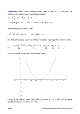 le soluzioni sono in questo caso coincidenti:

                                        2
        2x 42−5
               4  
                 x2x2
                        5
                        4
                          −2=0 
             2
        2x −5x2x2          
                               25
                               16
                                  −2=0


                    25               moltiplichiamo tutta l'equazione per 8:
        2x 2−3x       −2=0
                    8

        16x 2−24x25−16=0                            16x 2−24x9=0

Non effettuo il calcolo del ∆ perché la condizione considerata impone già che le soluzioni esistano.

             −b± b 2−4⋅a⋅c 24±  576−576 24±  0 24±0 24 12 3
    x 1,2=                 =              =       =    = = =
                  2a             2⋅16        32     32  32 16 4

La curva cartesiana corrispondente alla equazione, risulta:




e come si può osservare tange l'asse delle x nel punto x = ¾ = 0,75, che corrisponde
(qualitativamente) al punto di tangenza visibile.



 Pagina 5                                            A. Veneziani – Analisi compito in classe su equazioni di II° grado
 