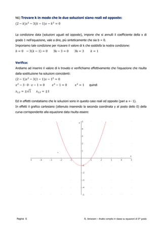 Trovare k in modo che le due soluzioni siano reali ed opposte:

        2−k  x 2−3 k−1 x−k 2=0

La condizione data (soluzioni uguali ed opposte), impone che si annulli il coefficiente di grado 1
(ossia della x) nell'equazione, vale a dire, più sinteticamente che sia b = 0.
Imponiamo tale condizione per ricavare il valore di k che soddisfa la nostra condizione:

      b=0=3k −1                 3k−3=0                      3k=3                          k=1

Andiamo ad inserire il valore di k trovato e verifichiamo effettivamente che l'equazione che risulta
dalla sostituzione ha soluzioni coincidenti:

        2−1 x 2−31−1 x−1 2=0                            x 2−3⋅0⋅x−1=0

        x 2−1=0                        x 2=1                    x 1,2=± 1=±1

Ed in effetti constatiamo che le soluzioni sono in questo caso reali ed opposte (pari a +- 1).
In effetti il grafico cartesiano (ottenuto inserendo la seconda coordinata y al posto dello 0) della
curva corrispondente alla equazione data risulta essere:




 Pagina 6                                             A. Veneziani – Analisi compito in classe su equazioni di II° grado
 