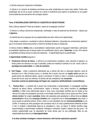 - A ciência avança por conjecturas e refutações;

- A ciência é um conjunto de hipóteses provisórias que serão substituidas por outras mais válidas. Porém esta
substituição não se dá ao acaso: acontece se a teoria é insuficiente para explicar os problemas ou se surgem
novos problemas que essa teoria não consegue explicar.



Tema: A RACIONALIDADE CIENTIFICA E A QUESTÃO DA OBJECTIVIDADE

Será a Ciência objectiva? Poder-se-á afastar o sujeito da investigação científica?

- A ciência é o esforço racional de compreensão, clarificação e visão do essencial dos fenómenos – daquilo que
é objectivo;

- O cientista terá de se esquecer da sua subjectividade para fazer ciência com objectividade;

- Para afastar o acessório e o acidental na ciência, Bachelard defende a “psicanálise do conhecimento objectivo”
que é um processo mental para purificar a mente do cientista de todos os obstáculos;

-A ciência moderna: Galileu aliou a racionalidade à objectividade usando a linguagem matemática, valorizando
as qualidades objectivas pois só essas podem ser quantificáveis (altura, peso); Descartes, no sèc. XVII valoriza
as qualidades primárias porque só estas são objectivas - A objectividade liga-se à quantificação.

A objectividade científica segundo o:

1- Positivismo (Círculo de Viena) - a ciência é um conhecimento verdadeiro, certo, descritivo e objectivo, os
   factos podem ser descritos com rigor e exactidão, podem ser medidos.O cientista é um ser neutro. Este é o
   paradigma da modernidade ou o mito do cientismo.

2- Karl Popper – critica o positivismo defendendo que a ciência não não é a descrição objectiva, certa do
   fenómeno em si. Não há factos puros e o cientista não é neutro mas sim um sujeito activo que tem um
   quadro teórico de referência (ideias, valores e princípios). É criativo e crítico. A verdade é aproximada e as
   teorias têm de ser cada vez melhores. As teorias não são verdadeiras mas verosimeis.
   Conceitos centrais da epistemologia de Popper são: conjectura, falsificabilidade e verosimilhança.

3-    Thomas Khun – o cientista não é neutro mas condicionado e contextualizado. A investigação científica
     depende da época (factos, conhecimentos, regras e técnicas). Uma teoria científica ou paradigma
     científico é válido numa determinada época e reina numa comunidade científica pois só nestas se faz
     ciência.Com base nos paradigmas que toda a comunidade cientifica aceita vive-se aquilo que Khun chama
     ciência normal. Se surgem anomalias (factos não explicados pelo paradigma) a ciência torna-se ciência
     extraordinária e dá-se uma revolução científica com o surgimento de um novo paradigma mais amplo e
     que é oposto ao paradima anterior. Entre o velho e o novo paradigma há uma incomensurabilidade ou um
     conflito. A mudança do velho paradigma não cumulativa mas é um modo qualitativamente diferente de olhar
     o real. A verdade e objectividade ligam-se ao paradigma e, claro, na época. O método científico exige
     experimentação e argumentação (metáforas, analogias e exemplos). Sujeito e objecto não são puros – há
     sempre subjectividade quer na descoberta de novas teorias quer na sua justificação. Mais do que
     objectividade deve falar-se de intersubjectividade.

     E se dois cientistas investigam o mesmo fenómeno e têm teorias explicativas opostas?
 
