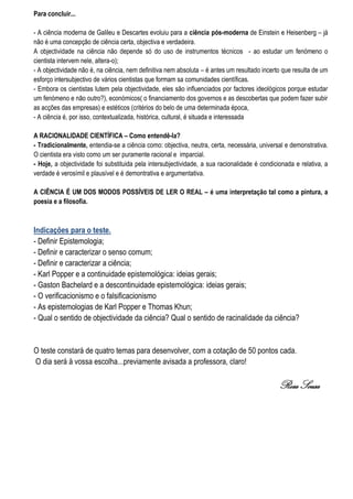 Para concluir...

- A ciência moderna de Galileu e Descartes evoluiu para a ciência pós-moderna de Einstein e Heisenberg – já
não é uma concepção de ciência certa, objectiva e verdadeira.
A objectividade na ciência não depende só do uso de instrumentos técnicos - ao estudar um fenómeno o
cientista intervem nele, altera-o);
- A objectividade não é, na ciência, nem definitiva nem absoluta – é antes um resultado incerto que resulta de um
esforço intersubjectivo de vários cientistas que formam sa comunidades científicas.
- Embora os cientistas lutem pela objectividade, eles são influenciados por factores ideológicos porque estudar
um fenómeno e não outro?), económicos( o financiamento dos governos e as descobertas que podem fazer subir
as acções das empresas) e estéticos (critérios do belo de uma determinada época,
- A ciência é, por isso, contextualizada, histórica, cultural, é situada e interessada

A RACIONALIDADE CIENTÍFICA – Como entendê-la?
- Tradicionalmente, entendia-se a ciência como: objectiva, neutra, certa, necessária, universal e demonstrativa.
O cientista era visto como um ser puramente racional e imparcial.
- Hoje, a objectividade foi substituida pela intersubjectividade, a sua racionalidade é condicionada e relativa, a
verdade é verosímil e plausível e é demontrativa e argumentativa.

A CIÊNCIA É UM DOS MODOS POSSÍVEIS DE LER O REAL – é uma interpretação tal como a pintura, a
poesia e a filosofia.



Indicações para o teste.
- Definir Epistemologia;
- Definir e caracterizar o senso comum;
- Definir e caracterizar a ciência;
- Karl Popper e a continuidade epistemológica: ideias gerais;
- Gaston Bachelard e a descontinuidade epistemológica: ideias gerais;
- O verificacionismo e o falsificacionismo
- As epistemologias de Karl Popper e Thomas Khun;
- Qual o sentido de objectividade da ciência? Qual o sentido de racinalidade da ciência?


O teste constará de quatro temas para desenvolver, com a cotação de 50 pontos cada.
O dia será à vossa escolha...previamente avisada a professora, claro!

                                                                                               Rosa Sousa
 