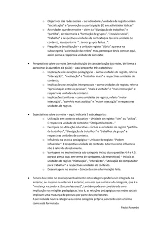 o   Objectivos das redes sociais – os indicadores/unidades de registo seriam
               “socialização” e “promoção ou participação (?) em actividades lúdicas”
           o   Actividades que desenvolve – além da “divulgação de trabalhos” e
               “partilha”, acrescentaria a “formação de grupos”, “convívio social”,
               “trabalho” e respectivas unidades de contexto (na terceira unidade de
               contexto, acrescentaria: “…temos grupos feitos…”.
           o   Frequência de utilização – a unidade registo “diária” aparece na
               subcategoria “valorização das redes” mas, penso que devia constar aqui,
               assim como a respectiva unidade de contexto.

   Perspectivas sobre as redes (em substituição de caracterização das redes, de forma a
    aproximar às questões do guião) – aqui proponho três categorias:
           o Implicações nas relações pedagógicas – como unidades de registo, referia
                “interacção”, “motivação” e “trabalhar mais” e respectivas unidades de
                contexto;
           o Implicações nas relações interpessoais – como unidades de registo, referia
                “aproximação entre as pessoas”, “mais à vontade” e “mais interacção” e
                respectivas unidades de contexto.
           o Implicações familiares - como unidades de registo, referia “maior
                interacção”, “convívio mais assíduo” e “maior interacção” e respectivas
                unidades de registo.

   Expectativas sobre as redes – aqui, indicaria 5 subcategorias:
           o Utilização em contexto educativo – Unidade de registo: “sim” ou “utiliza”.
                E respectiva unidade de contexto: “Obrigatoriamente…”
           o Exemplos de utilização educativa – incluía as unidades de registo “partilha
                de trabalhos”, “divulgação de trabalhos” e “trabalhos de grupo” e
                respectivas unidades de contexto.
           o Influência na prática pedagógica – Unidade de registo: “Podem
                influenciar”. E respectiva unidade de contexto. A forma como influencia
                não é referida directamente.
           o Vantagens no ensino (nesta sub-categoria incluo duas questões 4.4 e 4.5,
                porque penso que, em termo de vantagens, são repetitivas) – Incluía as
                unidades de registo “motivação”, “interacção”, “utilização do computador
                para trabalhar” e respectivas unidades de contexto.
           o Desvantagens no ensino – Concordo com a formulação feita.

   Futuro das redes no ensino (eventualmente esta categoria poderia ser integrada na
    anterior, ou mesmo na anterior á anterior, uma vez que a única sub-categoria, que é a
    “mudança na postura (dos professores)”, também pode ser considerada uma
    implicação nas relações pedagógicas. Isto é, as relações pedagógicas nas redes sociais
    implicam uma mudança de postura por parte dos professores.
    A ser incluída noutra categoria ou como categoria própria, concordo com a forma
    como está formulada.
                                                                             Paulo Azevedo
 