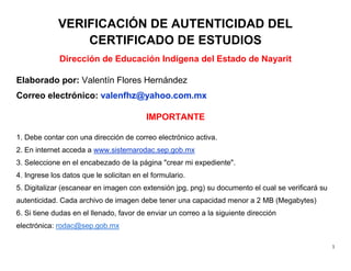 1
VERIFICACIÓN DE AUTENTICIDAD DEL
CERTIFICADO DE ESTUDIOS
Dirección de Educación Indígena del Estado de Nayarit
Elaborado por: Valentín Flores Hernández
Correo electrónico: valenfhz@yahoo.com.mx
IMPORTANTE
1. Debe contar con una dirección de correo electrónico activa.
2. En internet acceda a www.sistemarodac.sep.gob.mx
3. Seleccione en el encabezado de la página "crear mi expediente".
4. Ingrese los datos que le solicitan en el formulario.
5. Digitalizar (escanear en imagen con extensión jpg, png) su documento el cual se verificará su
autenticidad. Cada archivo de imagen debe tener una capacidad menor a 2 MB (Megabytes)
6. Si tiene dudas en el llenado, favor de enviar un correo a la siguiente dirección
electrónica: rodac@sep.gob.mx
 