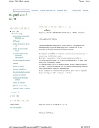 miguel 2008 taller: culatas                                                                                    Página 1 de 44



                                    Compartir    Informar sobre mal uso    Siguiente blog»            Crear un blog   Acceder


miguel 2008
taller

                                                VIERNES 16 DE OCTUBRE DE 2009
 ARCHIVO DEL BLOG
                                                        culatas
 ▼  2009 (16)
                                                MODULO 2: CULATA-MECANISMO DE VALVULAS Y ARBOL DE LEVAS
   ▼  octubre (15)
      desarme de motocicleta
        DTK 100 roja
                                                METAS DE CAPACITACION
      GRAULER

      partes de motores de 4t
        ··2                                     Despues de estudiar este modulo, practicar en los componentes con
                                                herramientas y equipo de taller apropiados, haciendo uso de los
      partes de motocicleta
                                                manuales, el alumno debera estar en capacidad de :
        suzuki

      el ticus convercion de                    1) contestar con el 80% de aciertos el cuestionario de evaluacion que se
         pulgadas a                             encuentra al final de este modulo.
         fraccionarios                          2) Limpiar, inspeccionar, revisar y medir exactamente todos los
      converciones de pulgadas                  componentes de la culata , del conjunto de valvulas arbol de levas para
                                                determinar si se pueden reparar.
      culatas
                                                3) Tener argumento tecnicos necesarios para decidir si los componentes
      quees un aceite                           de culata y conjunto de valvulas que no cumplen las especificaciones del
      que son los aditivos                      fabricante se deben cambiar o reacondicionar.
                                                4) Con las bases de mantenimiento preventivo, debe estar en capacidad
      los aditivos de los aceites
                                                de prevenir algunas fallas en la culata y valvulas.
      accidos de baterias

      metodos de cargar las
        baterias

      clases de baterias

      PROYECTO DTK 100

      CARGADOR DE VATERIAS

   ►  abril (1)

 ►  2008 (16)


 DATOS PERSONALES

 zapatamiguel                                   PRUEBAS ANTES DE DESMONTAR CULATA

 Ver todo mi perfil



                                                PRUEBAS PRIMARIAS:




http://zapatamiguel.blogspot.com/2009/10/culatas.html                                                             26-04-2010
 